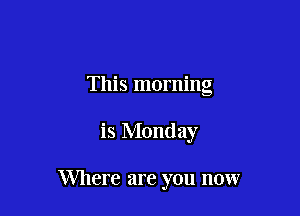 This morning

is Monday

Where are you now