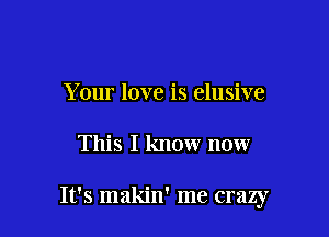 Your love is elusive

This I know now

It's makin' me crazy