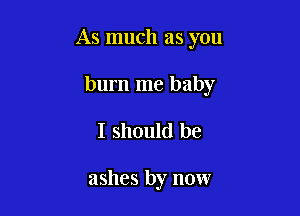 As much as you

burn me baby
I should be

ashes by now
