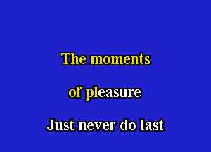 The moments

of pleasure

Just never do last