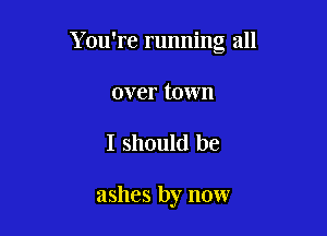 You're running all

over town
I should be

ashes by now