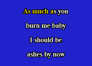 As much as you

burn me baby
I should be

ashes by now