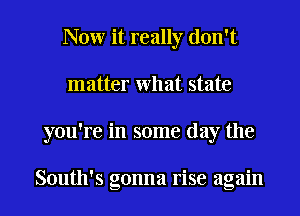 Now it really don't
matter What state
you're in some day the

South's gonna rise again