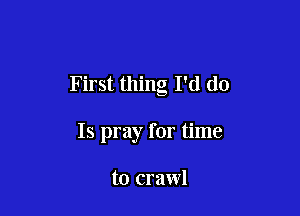 First thing I'd do

Is pray for time

to crawl