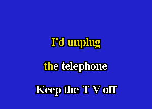 I'd unplug

the telephone

Keep the T V off