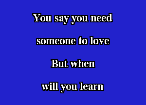 You say you need

someone to love
But when

will you learn