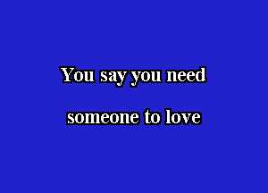 You say you need

someone to love