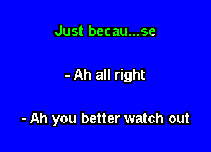 Just becau...se

- Ah all right

- Ah you better watch out