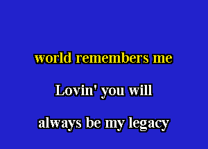 world remembers me

Lovin' you will

always be my legacy