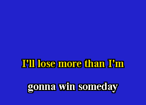 I'll lose more than I'm

gonna win someday