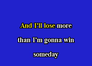 And I'll lose more

than I'm gonna win

someday