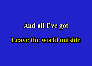 And all I've got

Leave the world outside