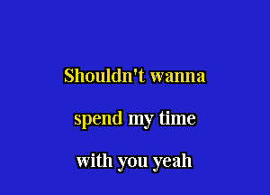 Shouldn't wanna

spend my time

with you yeah