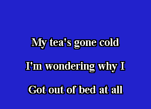 My tea's gone cold

I'm wondering why I

Got out of bed at all