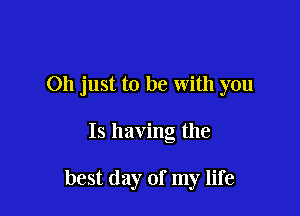 Oh just to be with you

Is having the

best day of my life