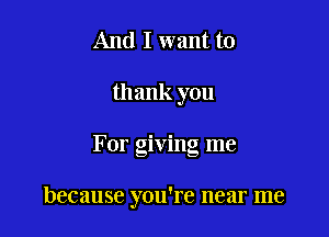 And I want to
thank you

For giving me

because you're near me