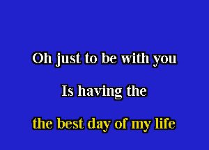 Oh just to be with you

Is having the

the best day of my life