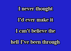 I never thought
I'd ever make it

I can't believe the

hell I've been through