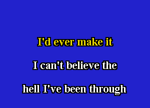 I'd ever make it

I can't believe the

hell I've been through