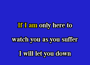 If I am only here to

watch you as you suffer

I will let you down