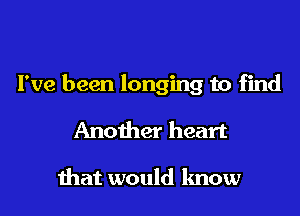 I've been longing to find

Another heart

ihat would know