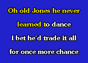 0h old Jones he never
learned to dance

I bet he'd trade it all

for once more chance