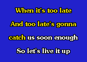 When it's too late
And too late's gonna
catch us soon enough

So let's live it up