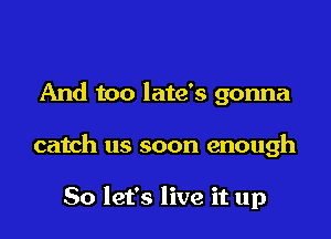 And too late's gonna

catch us soon enough

So let's live it up