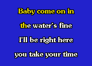 Baby come on in
the water's fine

I'll be right here

you take your time