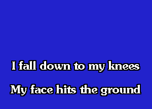 I fall down to my knees

My face hits the ground