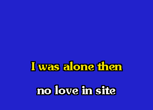 I was alone then

no love in site