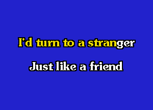 I'd turn to a stranger

Just like a friend