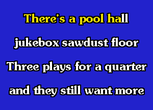 There's a pool hall
jukebox sawdust floor
Three plays for a quarter

and they still want more