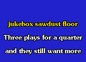 jukebox sawdust floor
Three plays for a quarter

and they still want more