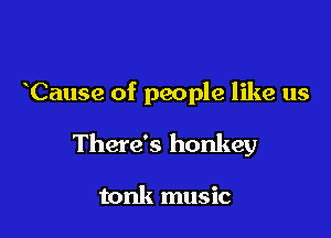 Cause of people like us

There's honkey

tonk music