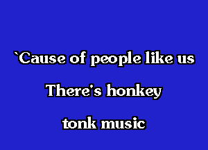 Cause of people like us

There's honkey

tonk music