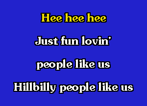 Hee hee hee
Just fun lovin'

people like us

Hillbilly people like us