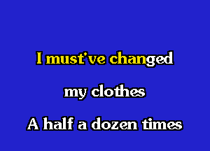 I must've changed

my clothes

A half a dozen times