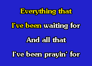 Everything that

I've been waiting for
And all that

I've been prayin' for