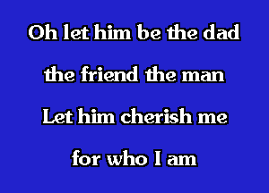 0h let him be the dad
1he friend the man

Let him cherish me

for who I am I