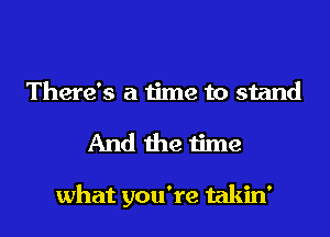 There's a time to stand

And the time

what you're takin'