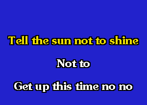 Tell the sun not to shine

Not to

Get up this time no no