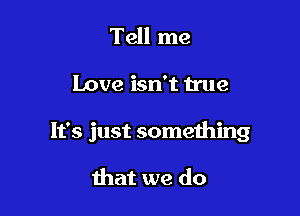 Tell me

Love isn't true

It's just something

that we do