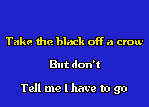 Take the black off a crow

But don't

Tell me I have to go