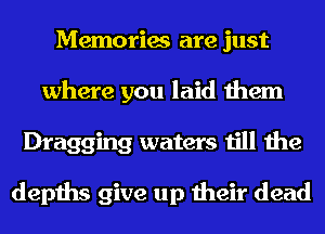 Memories are just
where you laid them
Dragging waters till the

depths give up their dead