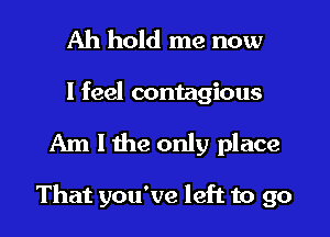 Ah hold me now
I feel contagious
Am I the only place

That you've left to go