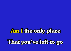 Am I the only place

That you've left to go