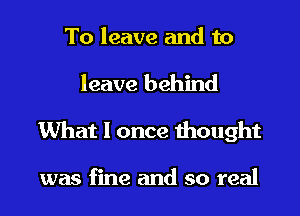 To leave and to

leave behind
What I once thought

was fine and so real