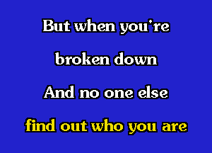 But when you're
broken down

And no one else

find out who you are