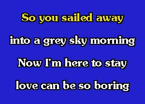 So you sailed away
into a grey sky morning
Now I'm here to stay

love can be so boring